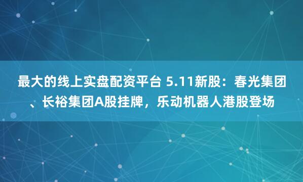 最大的线上实盘配资平台 5.11新股：春光集团、长裕集团A股挂牌，乐动机器人港股登场