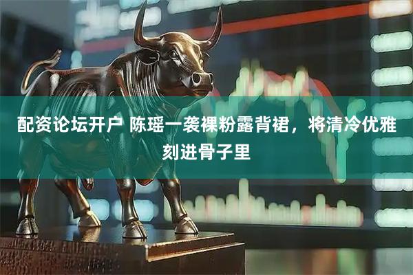 配资论坛开户 陈瑶一袭裸粉露背裙，将清冷优雅刻进骨子里