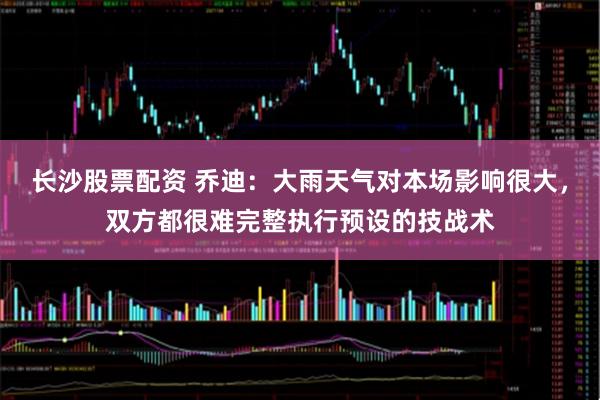 长沙股票配资 乔迪：大雨天气对本场影响很大，双方都很难完整执行预设的技战术