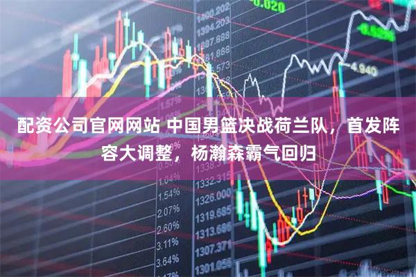 配资公司官网网站 中国男篮决战荷兰队，首发阵容大调整，杨瀚森霸气回归