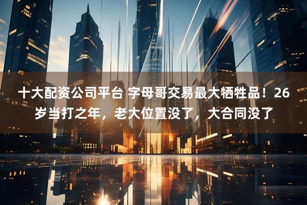 十大配资公司平台 字母哥交易最大牺牲品！26岁当打之年，老大位置没了，大合同没了