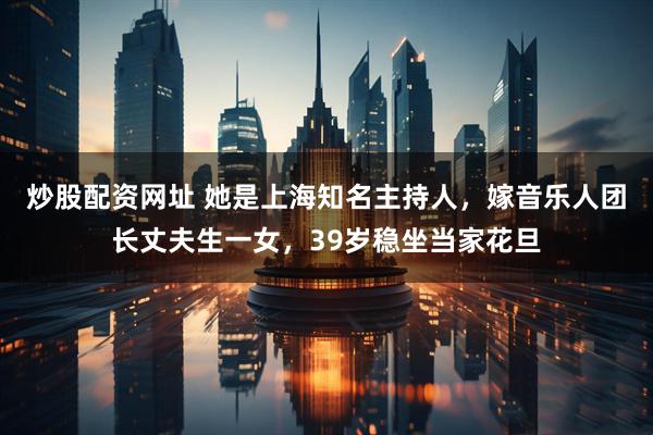 炒股配资网址 她是上海知名主持人，嫁音乐人团长丈夫生一女，39岁稳坐当家花旦