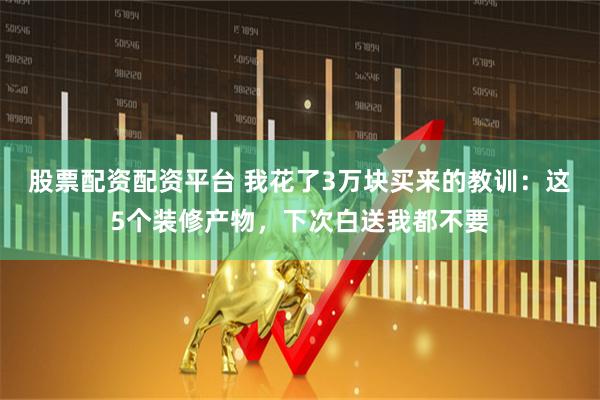 股票配资配资平台 我花了3万块买来的教训：这5个装修产物，下次白送我都不要