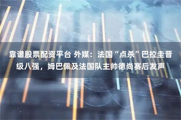 靠谱股票配资平台 外媒：法国“点杀”巴拉圭晋级八强，姆巴佩及法国队主帅德尚赛后发声