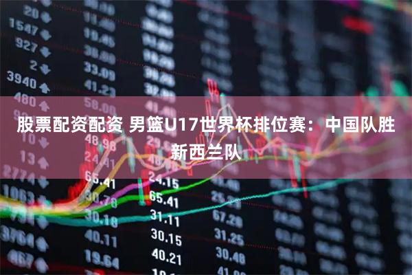 股票配资配资 男篮U17世界杯排位赛：中国队胜新西兰队