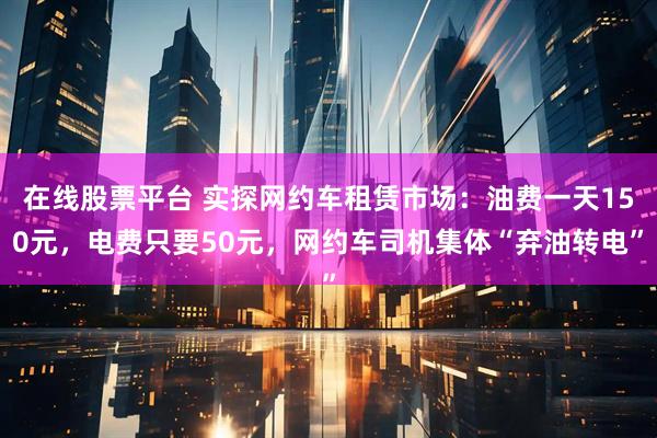 在线股票平台 实探网约车租赁市场：油费一天150元，电费只要50元，网约车司机集体“弃油转电”