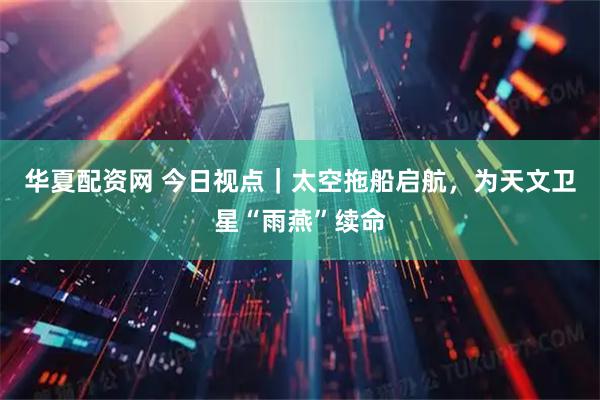 华夏配资网 今日视点｜太空拖船启航，为天文卫星“雨燕”续命