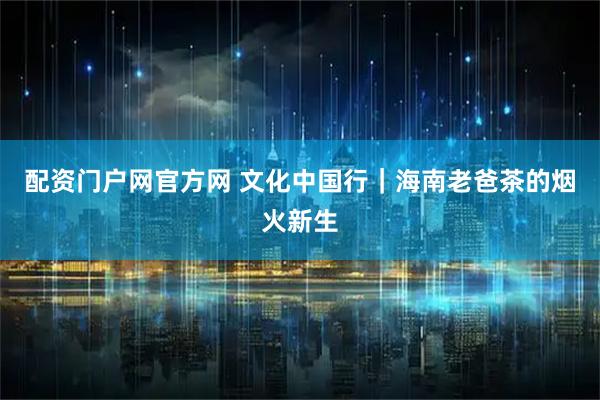 配资门户网官方网 文化中国行｜海南老爸茶的烟火新生