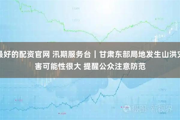最好的配资官网 汛期服务台｜甘肃东部局地发生山洪灾害可能性很大 提醒公众注意防范