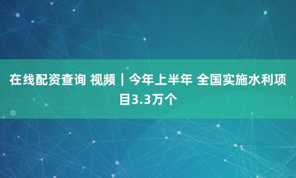 在线配资查询 视频｜今年上半年 全国实施水利项目3.3万个