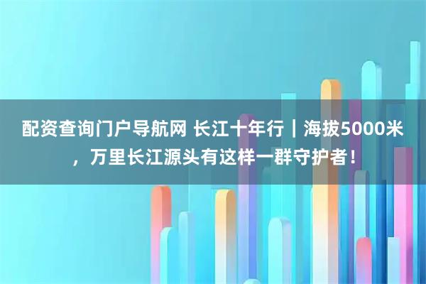 配资查询门户导航网 长江十年行｜海拔5000米，万里长江源头有这样一群守护者！
