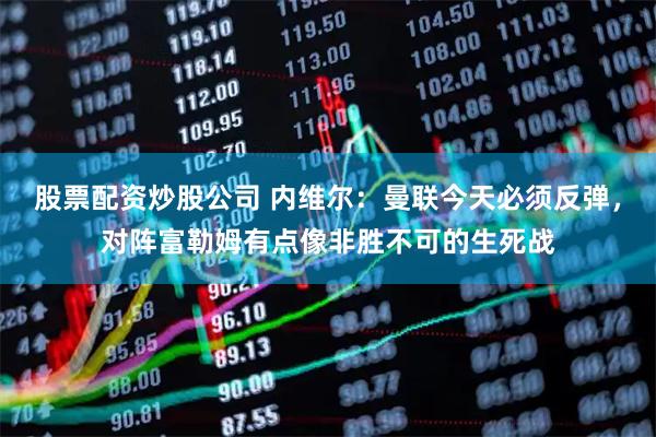 股票配资炒股公司 内维尔：曼联今天必须反弹，对阵富勒姆有点像非胜不可的生死战